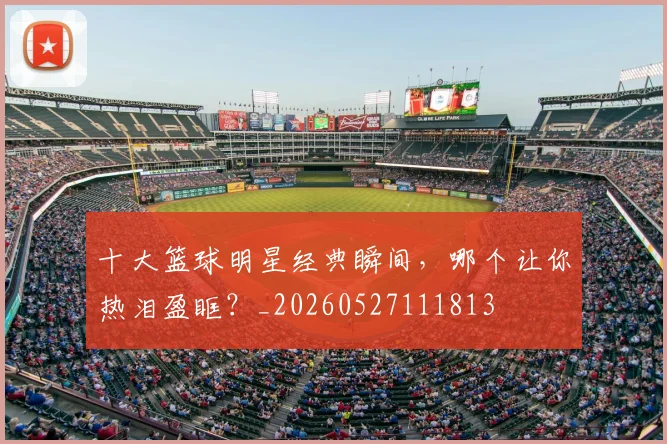 十大篮球明星经典瞬间，哪个让你热泪盈眶？_20260527111813