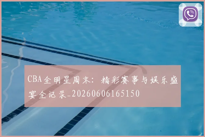 CBA全明星周末:精彩赛事与娱乐盛宴全记录_20260606165150