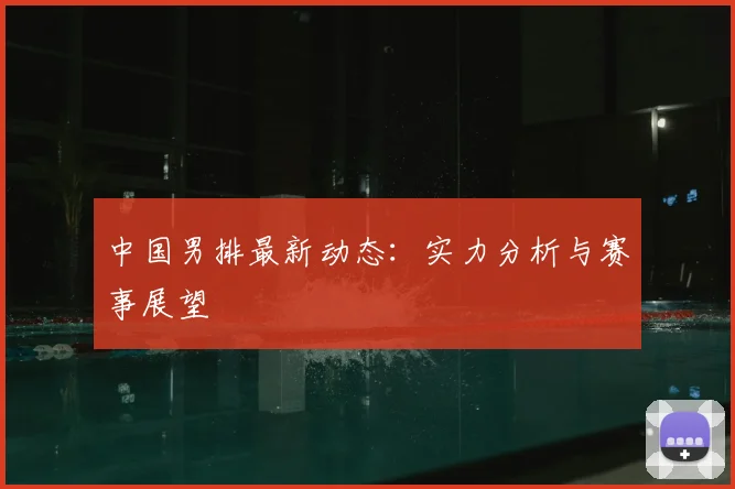 中国男排最新动态：实力分析与赛事展望