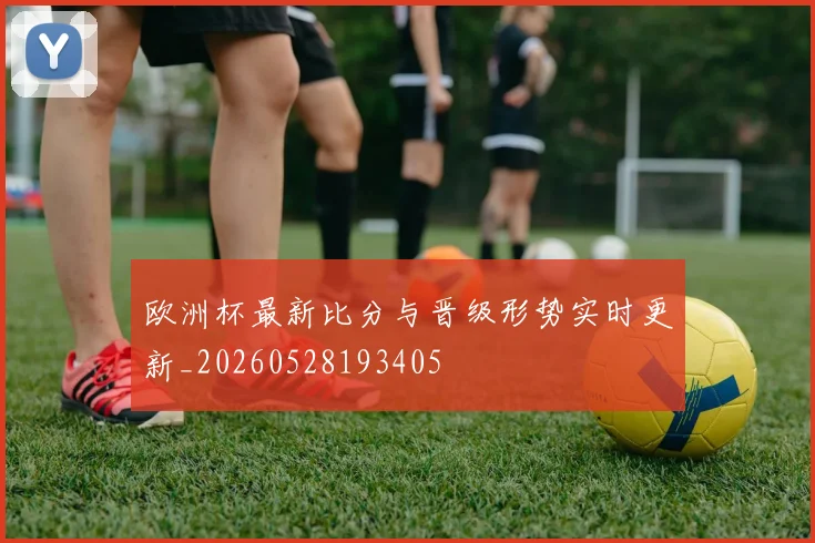 欧洲杯最新比分与晋级形势实时更新_20260528193405