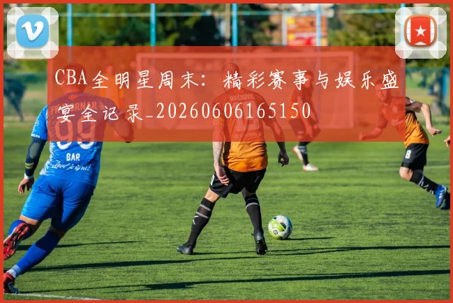 CBA全明星周末:精彩赛事与娱乐盛宴全记录_20260606165150