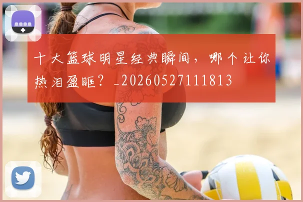 十大篮球明星经典瞬间,哪个让你热泪盈眶?_20260527111813